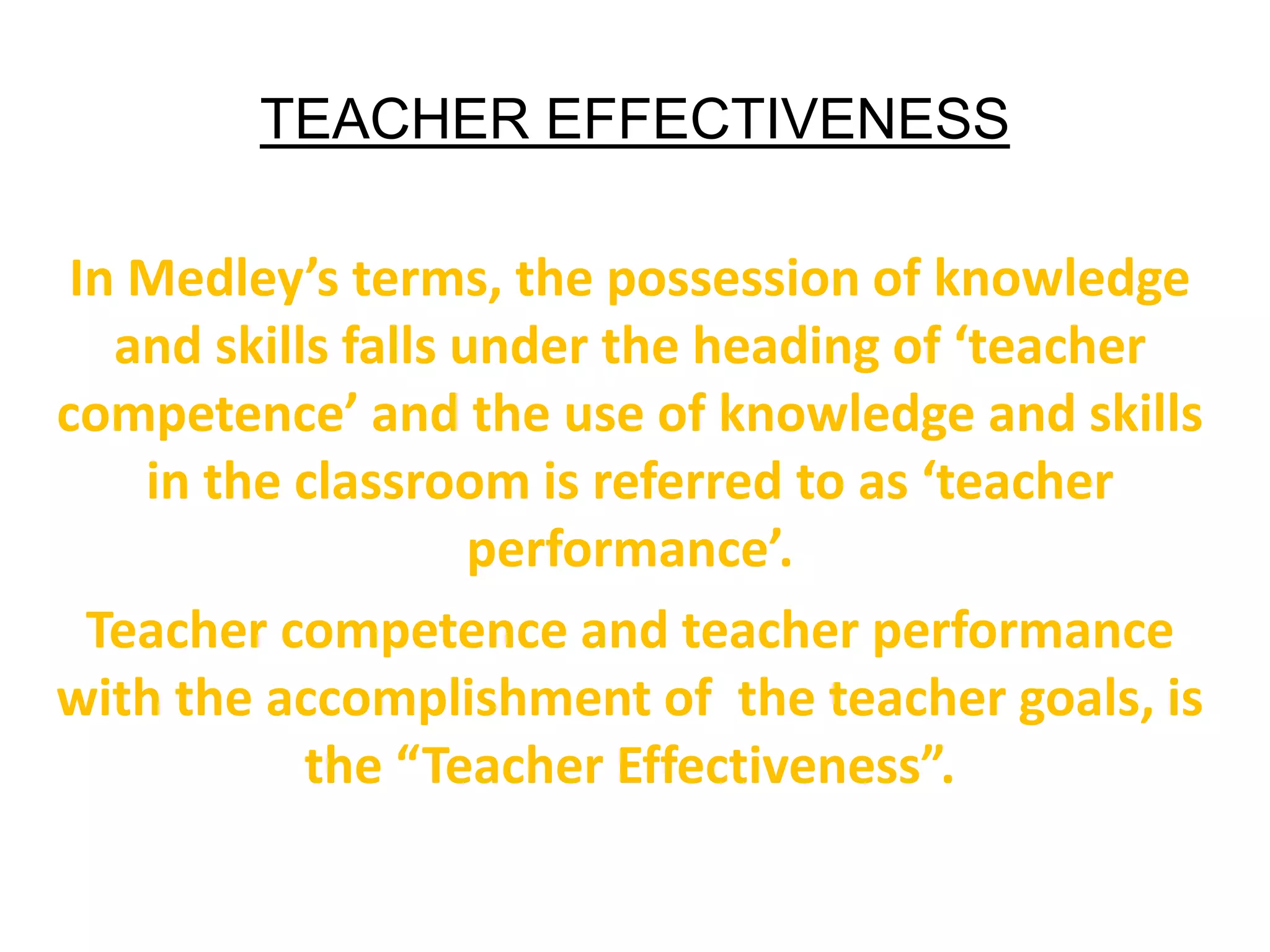 TEACHER EFFECTIVENESS
In Medley’s terms, the possession of knowledge
and skills falls under the heading of ‘teacher
competence’ and the use of knowledge and skills
in the classroom is referred to as ‘teacher
performance’.
Teacher competence and teacher performance
with the accomplishment of the teacher goals, is
the “Teacher Effectiveness”.
 
