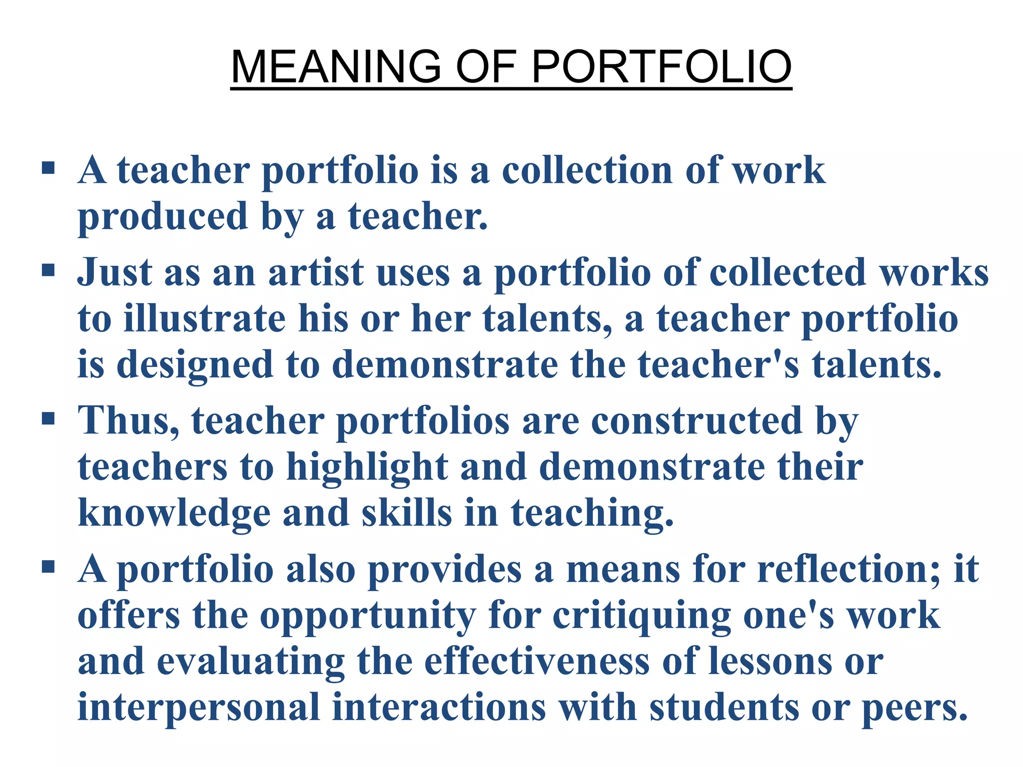 MEANING OF PORTFOLIO
 A teacher portfolio is a collection of work
produced by a teacher.
 Just as an artist uses a portfolio of collected works
to illustrate his or her talents, a teacher portfolio
is designed to demonstrate the teacher's talents.
 Thus, teacher portfolios are constructed by
teachers to highlight and demonstrate their
knowledge and skills in teaching.
 A portfolio also provides a means for reflection; it
offers the opportunity for critiquing one's work
and evaluating the effectiveness of lessons or
interpersonal interactions with students or peers.
 