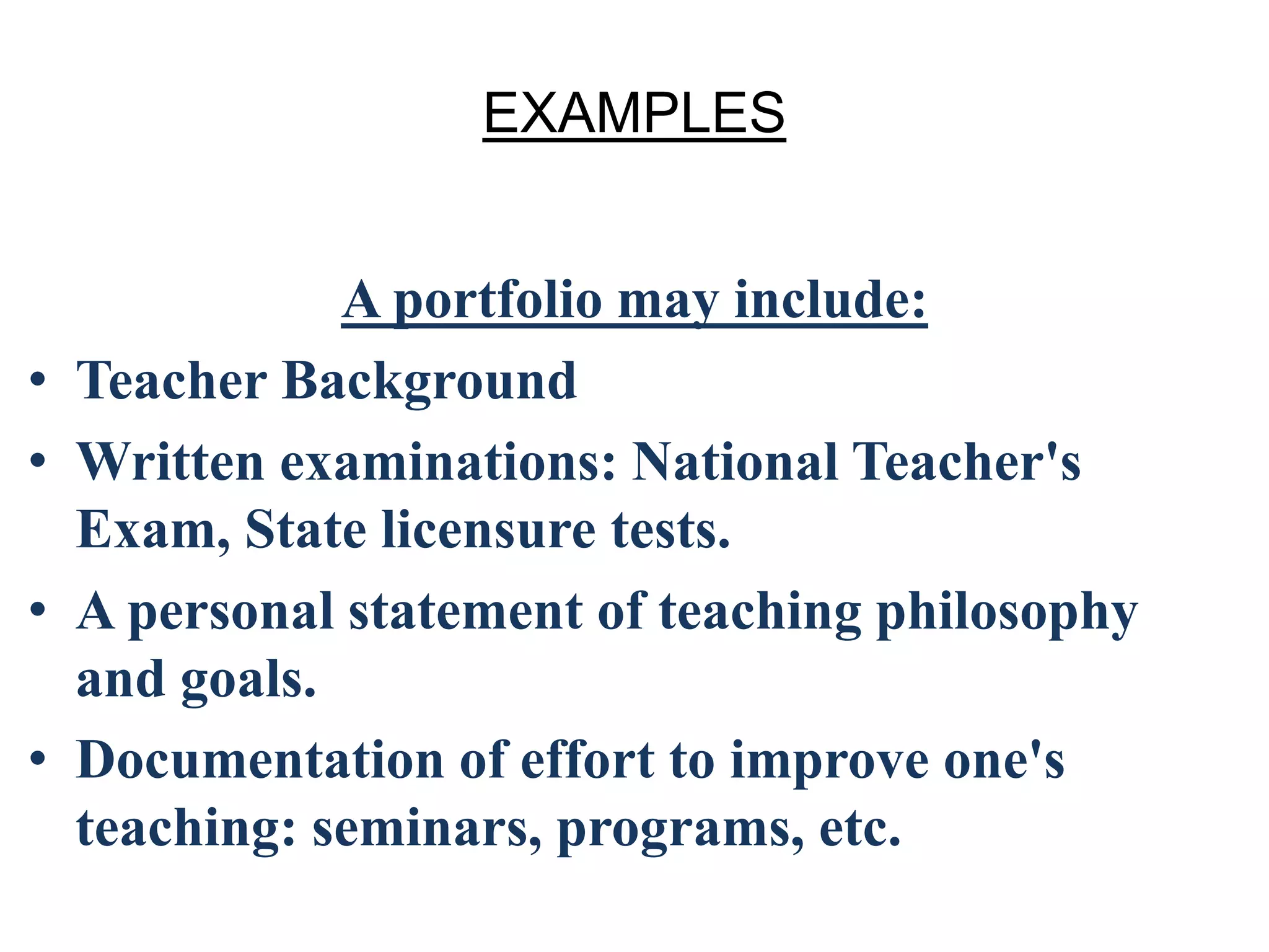 EXAMPLES
A portfolio may include:
• Teacher Background
• Written examinations: National Teacher's
Exam, State licensure tests.
• A personal statement of teaching philosophy
and goals.
• Documentation of effort to improve one's
teaching: seminars, programs, etc.
 