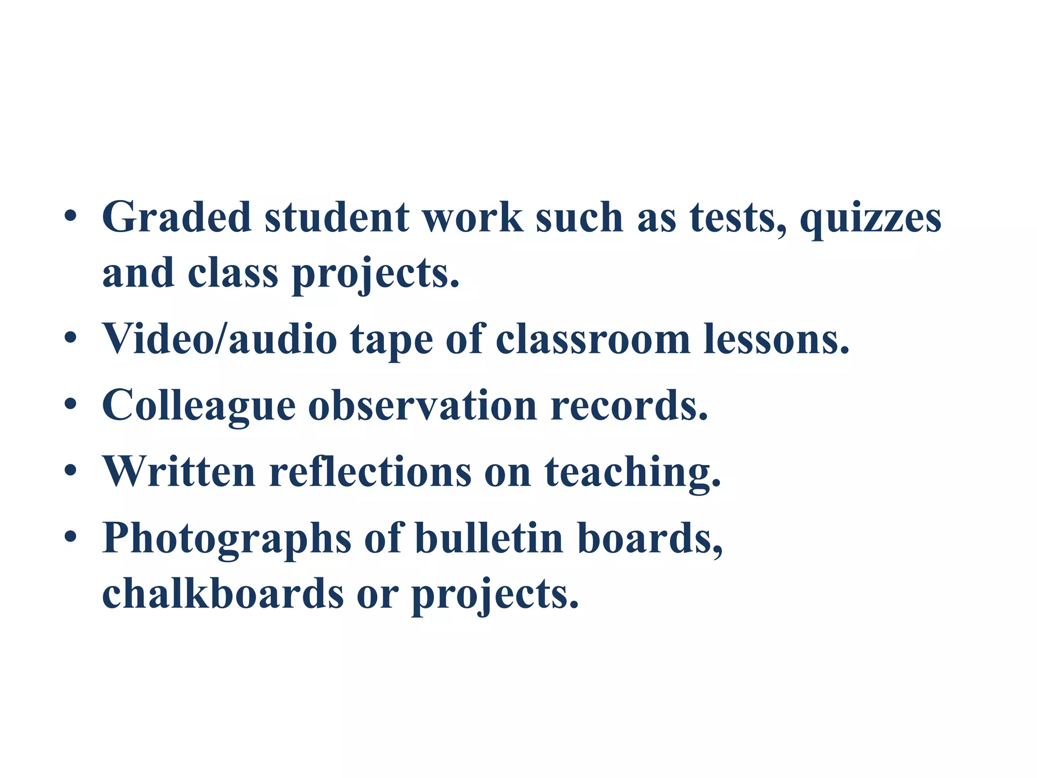 • Graded student work such as tests, quizzes
and class projects.
• Video/audio tape of classroom lessons.
• Colleague observation records.
• Written reflections on teaching.
• Photographs of bulletin boards,
chalkboards or projects.
 