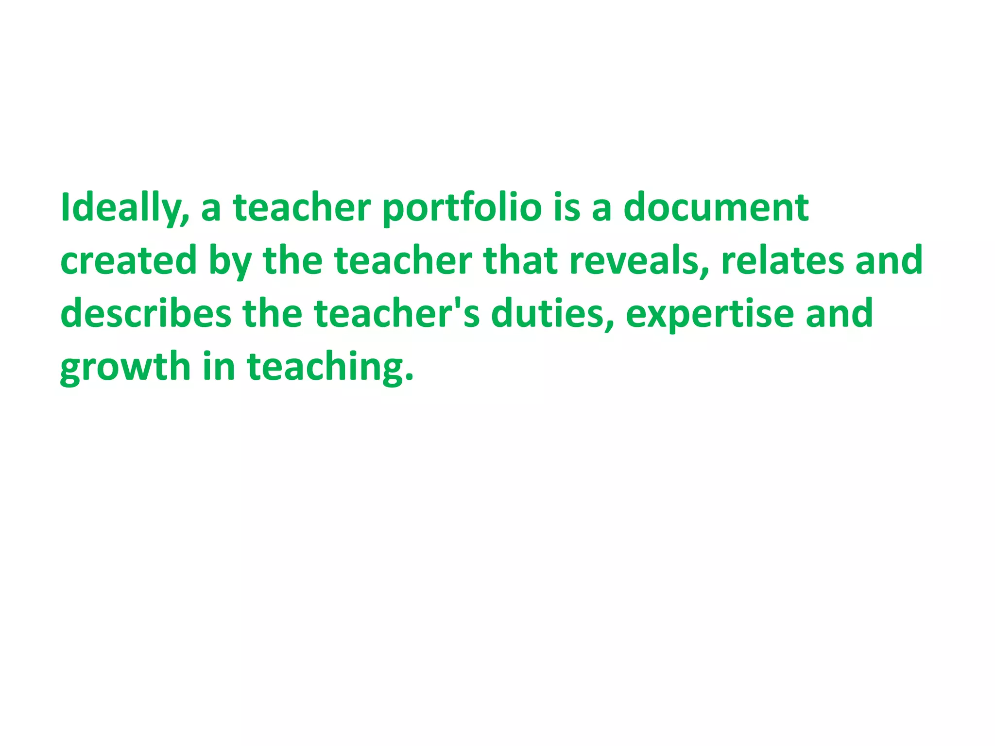 Ideally, a teacher portfolio is a document
created by the teacher that reveals, relates and
describes the teacher's duties, expertise and
growth in teaching.
 