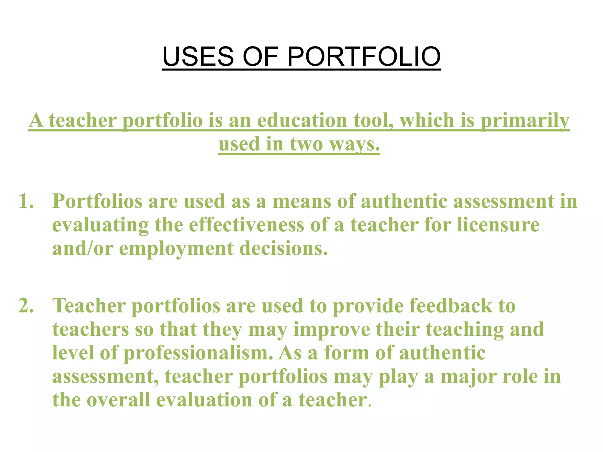 USES OF PORTFOLIO
A teacher portfolio is an education tool, which is primarily
used in two ways.
1. Portfolios are used as a means of authentic assessment in
evaluating the effectiveness of a teacher for licensure
and/or employment decisions.
2. Teacher portfolios are used to provide feedback to
teachers so that they may improve their teaching and
level of professionalism. As a form of authentic
assessment, teacher portfolios may play a major role in
the overall evaluation of a teacher.
 