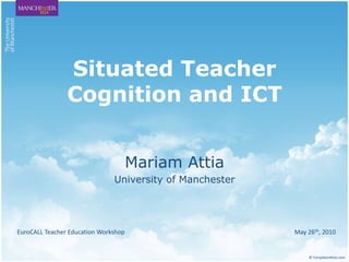 Situated Teacher Cognition and ICT Mariam Attia University of Manchester EuroCALL Teacher Education Workshop                                                                                                                May 26th, 2010  © TemplatesWise.com 