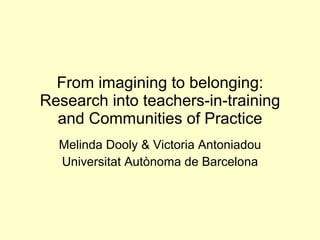 From imagining to belonging: Research into teachers-in-training and Communities of Practice Melinda Dooly & Victoria Antoniadou Universitat Autònoma de Barcelona 