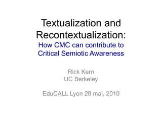 Textualization and Recontextualization: How CMC can contribute to Critical Semiotic Awareness Rick Kern UC Berkeley EduCALL Lyon 28 mai, 2010 