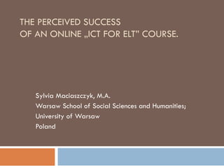 THE PERCEIVED SUCCESS  OF AN ONLINE  „I CT FOR ELT ”  COURSE. Sylvia Maciaszczyk, M.A. Warsaw School of Social Sciences and Humanities ; University of Warsaw Poland 