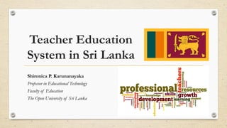 Teacher Education
System in Sri Lanka
Shironica P. Karunanayaka
Professor in Educational Technology
Faculty of Education
The Open University of Sri Lanka
 
