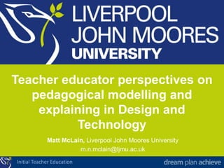 Initial Teacher Education
Teacher educator perspectives on
pedagogical modelling and
explaining in Design and
Technology
Matt McLain, Liverpool John Moores University
m.n.mclain@ljmu.ac.uk
 
