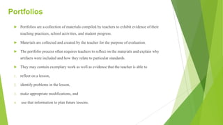Portfolios
u Portfolios are a collection of materials compiled by teachers to exhibit evidence of their
teaching practices, school activities, and student progress.
u Materials are collected and created by the teacher for the purpose of evaluation.
u The portfolio process often requires teachers to reflect on the materials and explain why
artifacts were included and how they relate to particular standards.
u They may contain exemplary work as well as evidence that the teacher is able to
1. reflect on a lesson,
2. identify problems in the lesson,
3. make appropriate modifications, and
4. use that information to plan future lessons.
 
