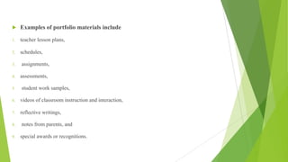 u Examples of portfolio materials include
1. teacher lesson plans,
2. schedules,
3. assignments,
4. assessments,
5. student work samples,
6. videos of classroom instruction and interaction,
7. reflective writings,
8. notes from parents, and
9. special awards or recognitions.
 