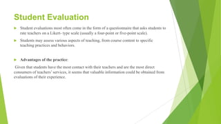 Student Evaluation
u Student evaluations most often come in the form of a questionnaire that asks students to
rate teachers on a Likert- type scale (usually a four-point or five-point scale).
u Students may assess various aspects of teaching, from course content to specific
teaching practices and behaviors.
u Advantages of the practice:
Given that students have the most contact with their teachers and are the most direct
consumers of teachers’ services, it seems that valuable information could be obtained from
evaluations of their experience.
 