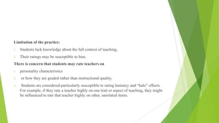 Limitation of the practice:
1. Students lack knowledge about the full context of teaching,
2. Their ratings may be susceptible to bias.
There is concern that students may rate teachers on
1. personality characteristics
2. or how they are graded rather than instructional quality.
3. Students are considered particularly susceptible to rating leniency and “halo” effects.
For example, if they rate a teacher highly on one trait or aspect of teaching, they might
be influenced to rate that teacher highly on other, unrelated items.
 