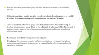 u But this is not sole parameter to judge a teacher’s effectiveness due to the following
reasons
1. Other factors than a teacher are also contributory in the learning process of a child’s
learning. Teachers are not exclusively responsible for students’ learning
2. Test scores are insufficient to gauge a teachers effectiveness. Besides teaching, a
teacher also does many more things to the all round development of her/his student. It
does not capture teachers’ out-of-classroom contributions to making the school more
effective as a whole.
3. Learning is more than average achievement gains.
u Conclusion: So measuring a teacher’s effectiveness in terms of a student’s academic
achievement can be one of the parameters to measure her/his effectiveness and not the
exhaustive parameter.
 