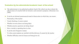 Evaluation by the administrator/academic head of the school
u The administrator or an authorised academic head of the school can also evaluate the
effectiveness of a teacher both for formative and summative purposes. (Heneman et al.,
2006)
u It can be an informal unannounced round of observation in which they can ensure:
1. Punctuality of the teacher
2. Timely finishing of course content
3. Whether revision classes are being taken
4. Whether practice questions are being shared
5. How a teacher is spending time in class
6. It can be more frequent in nature
7. To what extent students are satisfied with the delivery of content by the teacher
8. Whether difficulty removal classes are being given etc.
 