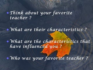  Think about your favorite
teacher ?
 What are their characteristics ?
 What are the characteristics that
have influenced you ?
 Who was your favorite teacher ?
 