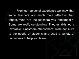 From our personal experience we know that
some teachers are much more effective than
others. Who are the teachers you remember?
Some are really outstanding. They established a
favorable classroom atmosphere, were sensitive
to the needs of students and used a variety of
techniques to help you learn.
 