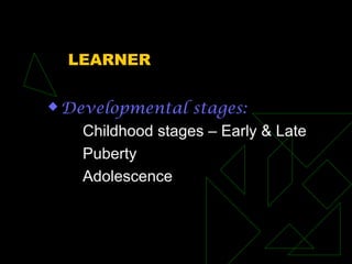 LEARNER
 Developmental stages:
Childhood stages – Early & Late
Puberty
Adolescence
 