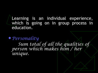 Learning is an individual experience,
which is going on in group process in
education.
 Personality
Sum total of all the qualities of
person which makes him / her
unique.
 