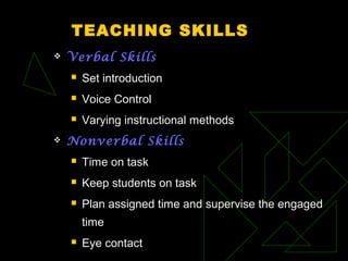 TEACHING SKILLS
 Verbal Skills
 Set introduction
 Voice Control
 Varying instructional methods
 Nonverbal Skills
 Time on task
 Keep students on task
 Plan assigned time and supervise the engaged
time
 Eye contact
 