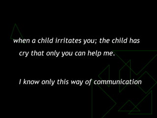 when a child irritates you; the child has
cry that only you can help me.
I know only this way of communication
 