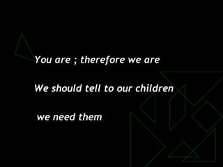 You are ; therefore we are
We should tell to our children
we need them
 