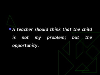 A teacher should think that the child
is not my problem; but the
opportunity.
 