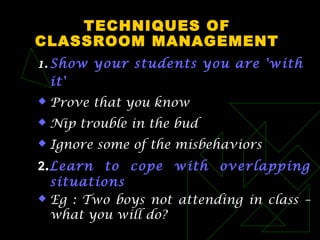 TECHNIQUES OF
CLASSROOM MANAGEMENT
1. Show your students you are 'with
it'
 Prove that you know
 Nip trouble in the bud
 Ignore some of the misbehaviors
2.Learn to cope with overlapping
situations
 Eg : Two boys not attending in class –
what you will do?
 