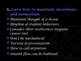 3.Learn how to maintain smoothness
and momentum
 Maintain thought of a lesson
 Rhythm of student behaviors
 Consider their restlessness (organic
causes too)
 Don't be mechanical
 Variety of presentation
 How to call attention
 Smooth flow can be habitual
 