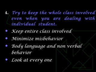 4. Try to keep the whole class involved
even when you are dealing with
individual student.
 Keep entire class involved
 Minimize misbehavior
 Body language and non verbal
behavior
 Look at every one
 