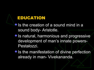 EDUCATION
 Is the creation of a sound mind in a
sound body- Aristotle.
 Is natural, harmonious and progressive
development of man’s innate powers-
Pestalozzi.
 Is the manifestation of divine perfection
already in man- Vivekananda.
 