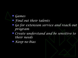  Games
 Find out their talents
 Go for extension service and reach out
program
 Create understand and be sensitive to
their needs
 Keep no bias
 
