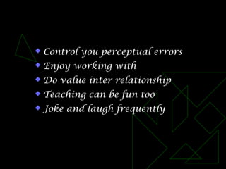  Control you perceptual errors
 Enjoy working with
 Do value inter relationship
 Teaching can be fun too
 Joke and laugh frequently
 