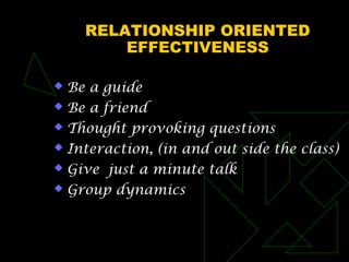 RELATIONSHIP ORIENTED
EFFECTIVENESS
 Be a guide
 Be a friend
 Thought provoking questions
 Interaction, (in and out side the class)
 Give just a minute talk
 Group dynamics
 