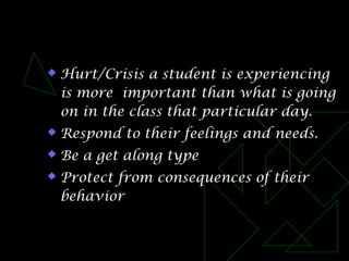  Hurt/Crisis a student is experiencing
is more important than what is going
on in the class that particular day.
 Respond to their feelings and needs.
 Be a get along type
 Protect from consequences of their
behavior
 
