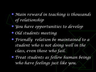  Main reward in teaching is thousands
of relationship
 You have opportunities to develop
 Old students meeting
 Friendly relation be maintained to a
student who is not doing well in the
class, even those who fail.
 Treat students as fellow human beings
who have feelings just like you.
 