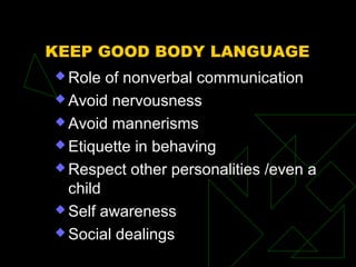 KEEP GOOD BODY LANGUAGE
 Role of nonverbal communication
 Avoid nervousness
 Avoid mannerisms
 Etiquette in behaving
 Respect other personalities /even a
child
 Self awareness
 Social dealings
 