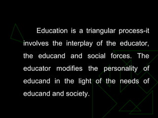 Education is a triangular process-it
involves the interplay of the educator,
the educand and social forces. The
educator modifies the personality of
educand in the light of the needs of
educand and society.
 