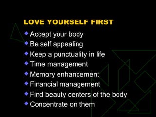 LOVE YOURSELF FIRST
 Accept your body
 Be self appealing
 Keep a punctuality in life
 Time management
 Memory enhancement
 Financial management
 Find beauty centers of the body
 Concentrate on them
 