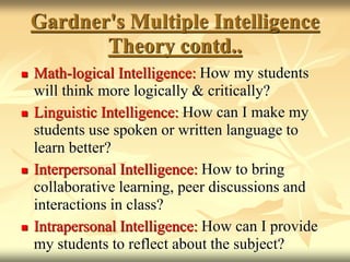  Math-logical Intelligence: How my students
will think more logically & critically?
 Linguistic Intelligence: How can I make my
students use spoken or written language to
learn better?
 Interpersonal Intelligence: How to bring
collaborative learning, peer discussions and
interactions in class?
 Intrapersonal Intelligence: How can I provide
my students to reflect about the subject?
Gardner's Multiple Intelligence
Theory contd..
 