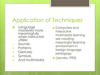 Application of Techniques
 Language
mastered more
meaningfully
when instructors
utilize:
1. Sounds
2. Patterns
3. Gestures
4. Symbols
5. And multimedia
 Computers and
interactive
multimedia learning
are creating
meaningful learning
environment in
foreign language
pedagogy
 (Jacobs,1992)
 