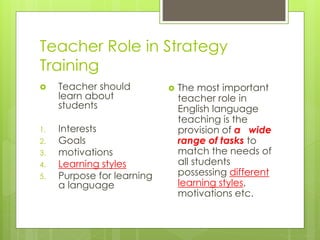 Teacher Role in Strategy
Training
 Teacher should
learn about
students
1. Interests
2. Goals
3. motivations
4. Learning styles
5. Purpose for learning
a language
 The most important
teacher role in
English language
teaching is the
provision of a wide
range of tasks to
match the needs of
all students
possessing different
learning styles,
motivations etc.
 