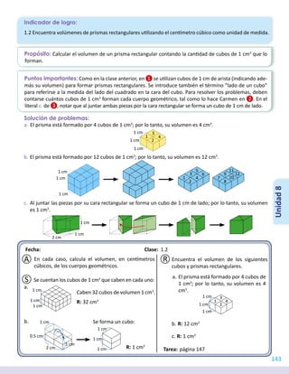 Fecha: 							Clase:
Tarea:
Indicador de logro:
143
Unidad
8
Propósito: Calcular el volumen de un prisma rectangular contando la cantidad de cubos de 1 cm3
que lo
forman.
Puntos importantes: Como en la clase anterior, en se utilizan cubos de 1 cm de arista (indicando ade-
más su volumen) para formar prismas rectangulares. Se introduce también el término "lado de un cubo"
para referirse a la medida del lado del cuadrado en la cara del cubo. Para resolver los problemas, deben
contarse cuántos cubos de 1 cm3
forman cada cuerpo geométrico, tal como lo hace Carmen en . En el
literal c. de , notar que al juntar ambas piezas por la cara rectangular se forma un cubo de 1 cm de lado.
1.2 Encuentra volúmenes de prismas rectangulares utilizando el centímetro cúbico como unidad de medida.
R
A
S
Solución de problemas:
1.2
página 147
a.	El prisma está formado por 4 cubos de 1 cm3
; por lo tanto, su volumen es 4 cm3
.
b.	El prisma está formado por 12 cubos de 1 cm3
; por lo tanto, su volumen es 12 cm3
.
c.	 Al juntar las piezas por su cara rectangular se forma un cubo de 1 cm de lado; por lo tanto, su volumen
es 1 cm3
.
1 cm
1 cm
1 4
2
3
1 cm
1 cm
1 cm
1 cm 7
8
9
10
11
12
1 4
6
2
3
5
1 cm
1 cm
2 cm
En cada caso, calcula el volumen, en centímetros
cúbicos, de los cuerpos geométricos.
Se cuentan los cubos de 1 cm3
que caben en cada uno:
Caben 32 cubos de volumen 1 cm3
.
R: 32 cm3
R: 1 cm3
Se forma un cubo:
a.
b.
1 cm
1 cm
1 cm
1 cm
0.5 cm
1 cm
2 cm 1 cm
1 cm
1 cm
Encuentra el volumen de los siguientes
cubos y prismas rectangulares.
a.	El prisma está formado por 4 cubos de
1 cm3
; por lo tanto, su volumen es 4
cm3
.
b.	R: 12 cm3
c. R: 1 cm3
1 cm
1 cm
1 4
2
3
1 cm
 