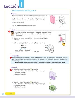 144
1. Observa el prisma rectangular ① y responde:
a. ¿Cuántos cubos de 1 cm de lado hay en la primera capa?
b. ¿Cuántas capas hay?
c. ¿Cuál es el volumen?
2. Observa el prisma rectangular ② y responde:
a. ¿Cuántos cubos de 1 cm de lado hay en la primera capa?
b. ¿Cuántas capas hay?
c. ¿Cuál es el volumen?
1.3 Volumen de un prisma, parte 1
Piensa cómo calcular el volumen del siguiente prisma rectangular.
a. ¿Cuántos cubos de 1 cm de lado caben en la primera capa?
b. ¿Cuántas capas hay?
c. ¿Cuál es el volumen del prisma rectangular?
a. En la primera capa caben 3 cubos a lo largo y 2 cubos a lo ancho.
Entonces hay 3 × 2 = 6 cubos de 1 cm de lado en la primera capa.
R: 6 cubos.
b. La altura del prisma rectangular es 4 cm, entonces hay 4 capas.
R: 4 capas.
c. En la primera capa caben 6 cubos y hay 4 capas. Entonces:
Para determinar el volumen de un prisma rectangular o un cubo, no es necesario contar todos los cubos
�ue lo �orman, basta con mul�plicar el número de cubos de 1 cm de lado de la primera capa por el nú-
mero de capas.
volumen del prisma rectangular = número de cubos en la primera capa × número de capas
R: 24 cm3
PO: 6 × 4
6 × 4 = 24
Número de cubos
en la primera capa
Número de
capas
4 cm
2 cm
3 cm
5 cm
2 cm
6 cm
①
primera capa
1 cm
1 cm
1 cm
capa 1
capa 2
capa 3
capa 4
②
4 cm 3 cm
3 cm
En un prisma
�enes:
ancho
altura
largo
Carlos
144
1
 