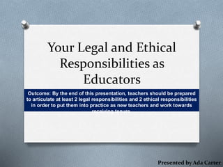 Your Legal and Ethical
Responsibilities as
Educators
Outcome: By the end of this presentation, teachers should be prepared
to articulate at least 2 legal responsibilities and 2 ethical responsibilities
in order to put them into practice as new teachers and work towards
receiving tenure.
Presented by Ada Carter
 