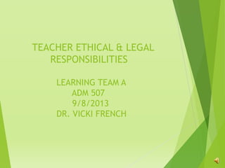 TEACHER ETHICAL & LEGAL
RESPONSIBILITIES
LEARNING TEAM A
ADM 507
9/8/2013
DR. VICKI FRENCH
 
