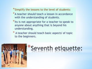 *
*Simplify the lessons to the level of students:
*A teacher should teach a lesson in accordance
with the understanding of students.
*Its is not appropriate for a teacher to speak to
anyone about anything that is beyond his
understanding.
* A teacher should teach basic aspects' of topic
to the beginners.
 