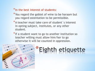 *
*In the best interest of students:
*You regard the goblet of wine to be haraam but
you regard ostentation to be permissible.
*A teacher must take care of student`s interest
in opting subject, institutes, or any other
student.
*If a student want to go to another institution so
teacher willing must allow him/her to go
otherwise it will be counted in oppression.
 