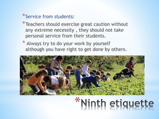 *
*Service from students:
*Teachers should exercise great caution without
any extreme necessity , they should not take
personal service from their students.
* Always try to do your work by yourself
although you have right to get done by others.
 