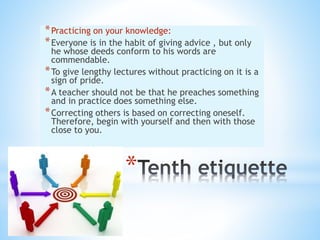 *
*Practicing on your knowledge:
*Everyone is in the habit of giving advice , but only
he whose deeds conform to his words are
commendable.
*To give lengthy lectures without practicing on it is a
sign of pride.
*A teacher should not be that he preaches something
and in practice does something else.
*Correcting others is based on correcting oneself.
Therefore, begin with yourself and then with those
close to you.
 