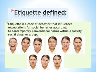 *Etiquette defined:
*Etiquette is a code of behavior that influences
expectations for social behavior according
to contemporary conventional norms within a society,
social class, or group.
 